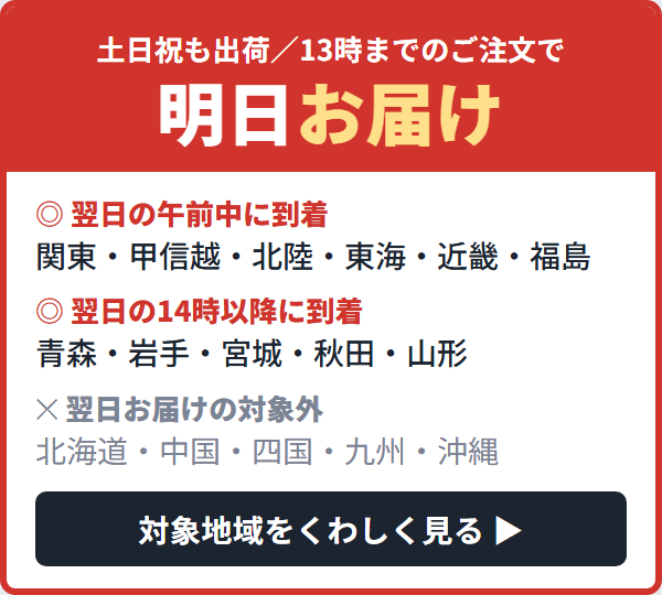 翌日お届け対象地域｜13時までのご注文で明日お届け。関東・甲信越・北陸・東海・近畿・福島は翌日午前中、青森・岩手・宮城・秋田・山形は翌日14時以降、北海道・中国・四国・九州・沖縄は対象外